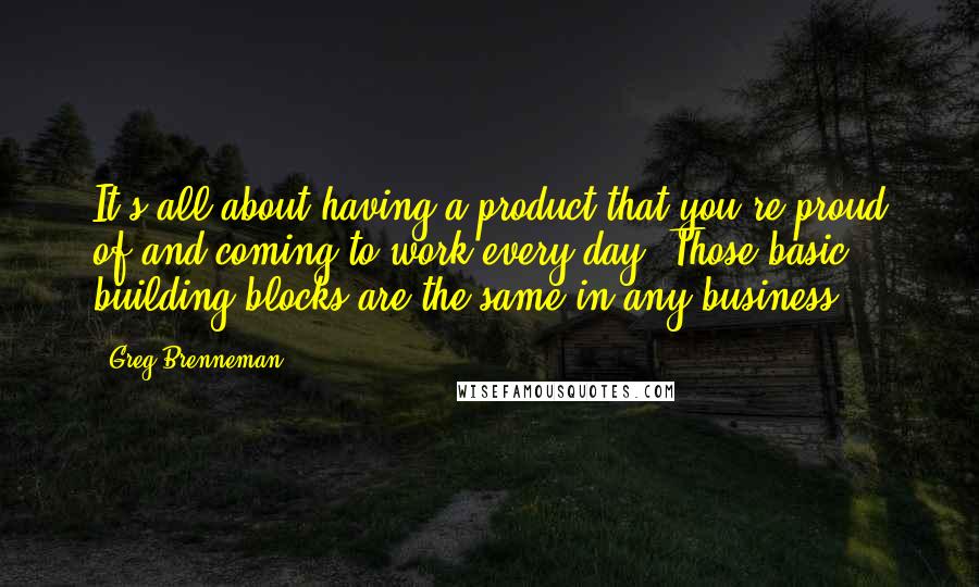 Greg Brenneman quotes: It's all about having a product that you're proud of and coming to work every day. Those basic building blocks are the same in any business.