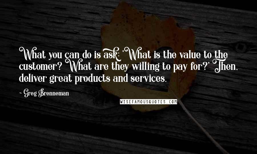 Greg Brenneman quotes: What you can do is ask: 'What is the value to the customer? What are they willing to pay for?' Then, deliver great products and services. Greg Brenneman quotes: What you can do is ask: 'What is the value to the customer? What are they willing to pay for?' Then, deliver great products and services.