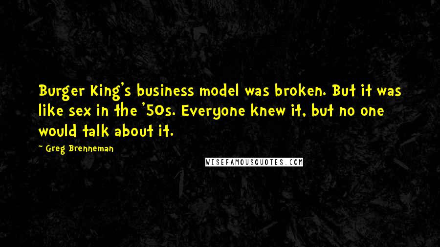 Greg Brenneman quotes: Burger King's business model was broken. But it was like sex in the '50s. Everyone knew it, but no one would talk about it. Greg Brenneman quotes: Burger King's business model was broken. But it was like sex in the '50s. Everyone knew it, but no one would talk about it.