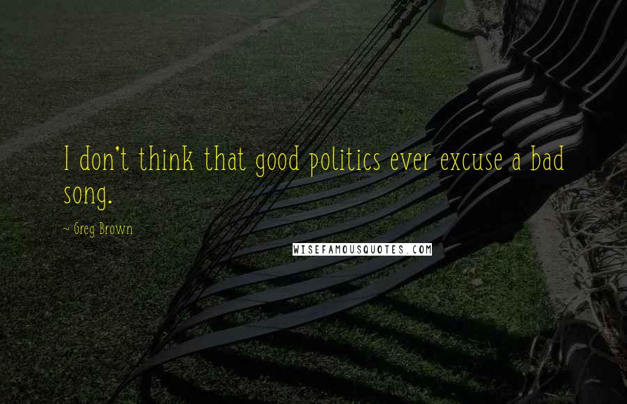 Greg Brown quotes: I don't think that good politics ever excuse a bad song.