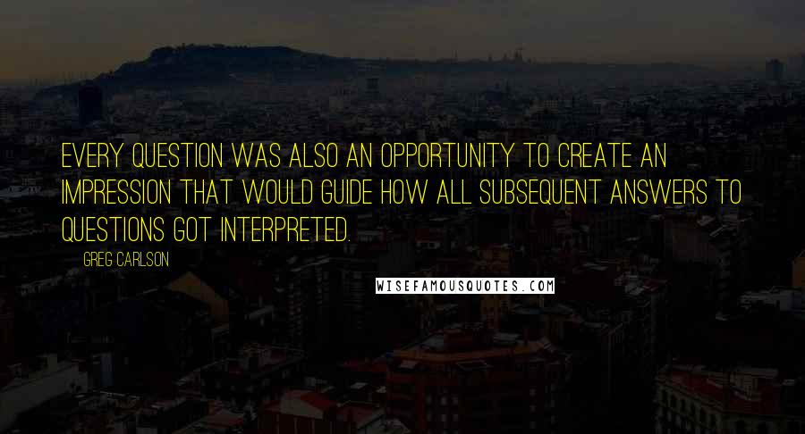 Greg Carlson quotes: Every question was also an opportunity to create an impression that would guide how all subsequent answers to questions got interpreted.