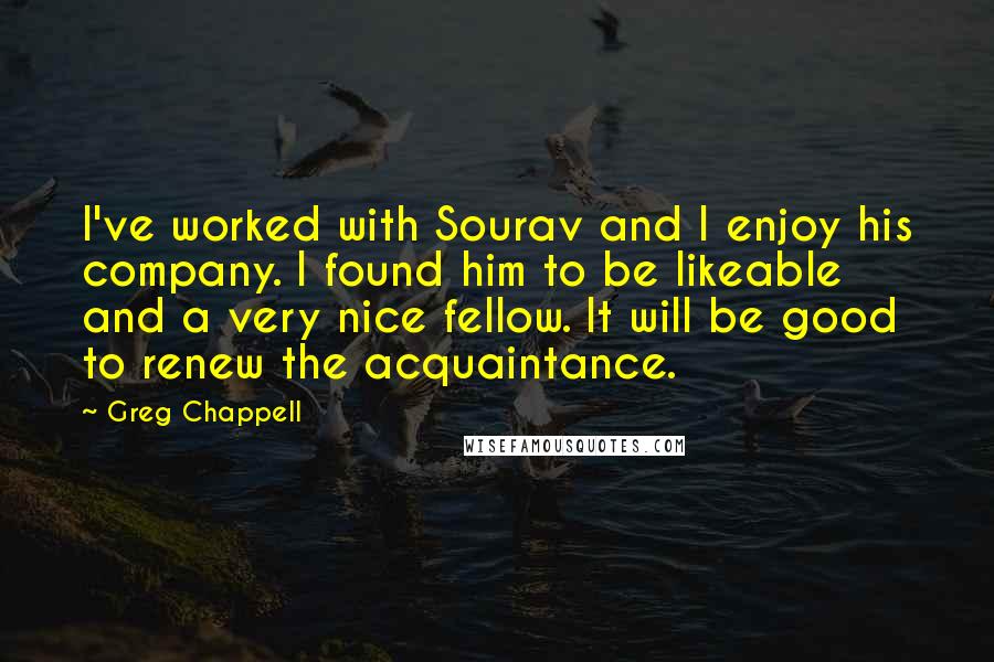 Greg Chappell quotes: I've worked with Sourav and I enjoy his company. I found him to be likeable and a very nice fellow. It will be good to renew the acquaintance. Greg Chappell quotes: I've worked with Sourav and I enjoy his company. I found him to be likeable and a very nice fellow. It will be good to renew the acquaintance.
