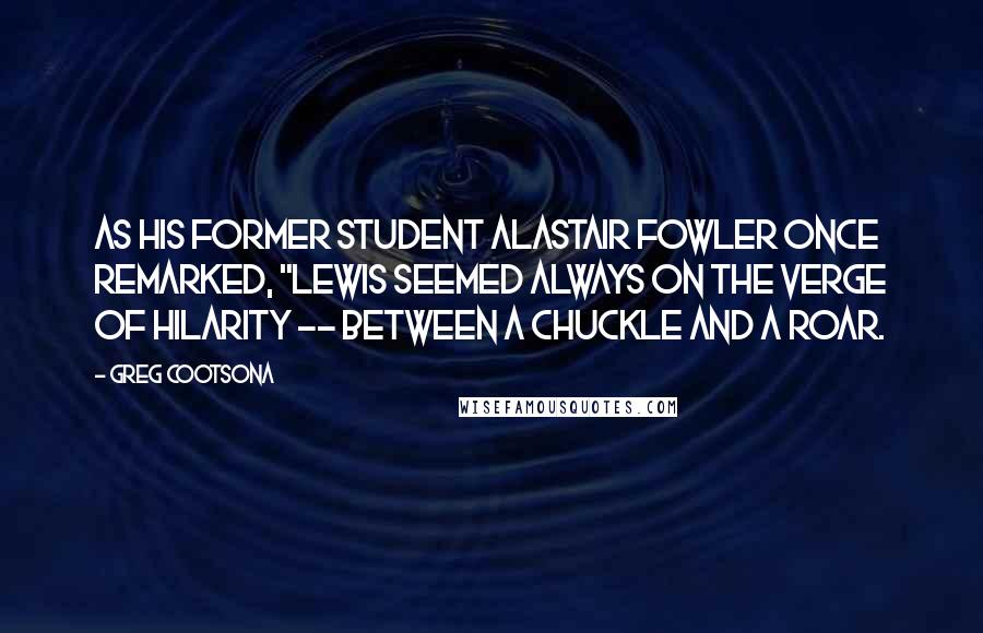 Greg Cootsona quotes: As his former student Alastair Fowler once remarked, "Lewis seemed always on the verge of hilarity -- between a chuckle and a roar.