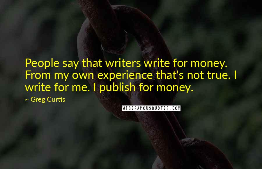 Greg Curtis quotes: People say that writers write for money. From my own experience that's not true. I write for me. I publish for money. Greg Curtis quotes: People say that writers write for money. From my own experience that's not true. I write for me. I publish for money.