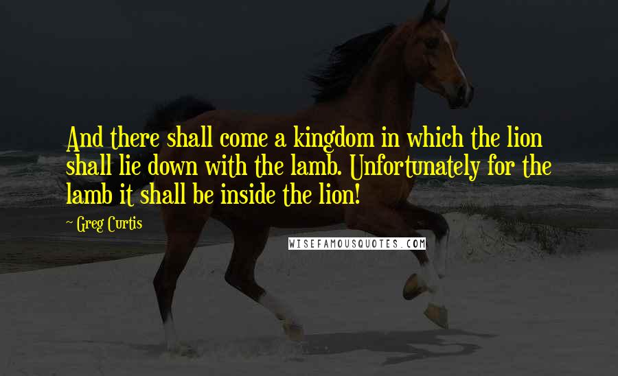 Greg Curtis quotes: And there shall come a kingdom in which the lion shall lie down with the lamb. Unfortunately for the lamb it shall be inside the lion!
