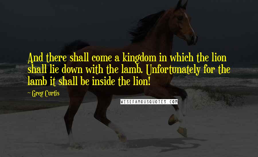 Greg Curtis quotes: And there shall come a kingdom in which the lion shall lie down with the lamb. Unfortunately for the lamb it shall be inside the lion! Greg Curtis quotes: And there shall come a kingdom in which the lion shall lie down with the lamb. Unfortunately for the lamb it shall be inside the lion!