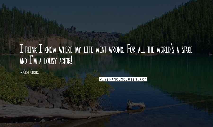 Greg Curtis quotes: I think I know where my life went wrong. For all the world's a stage and I'm a lousy actor!