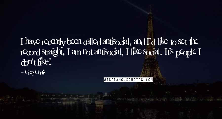 Greg Curtis quotes: I have recently been called antisocial, and I'd like to set the record straight. I am not antisocial, I like social. It's people I don't like! Greg Curtis quotes: I have recently been called antisocial, and I'd like to set the record straight. I am not antisocial, I like social. It's people I don't like!