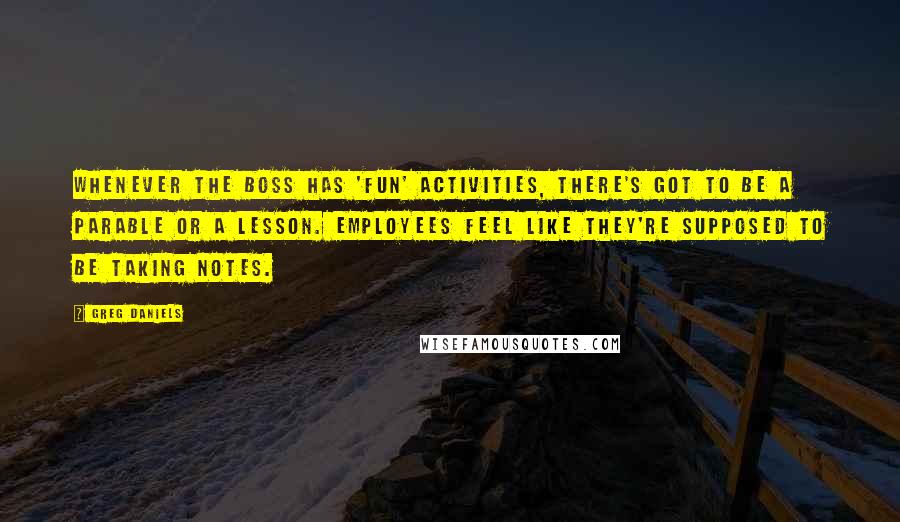 Greg Daniels quotes: Whenever the boss has 'fun' activities, there's got to be a parable or a lesson. Employees feel like they're supposed to be taking notes.