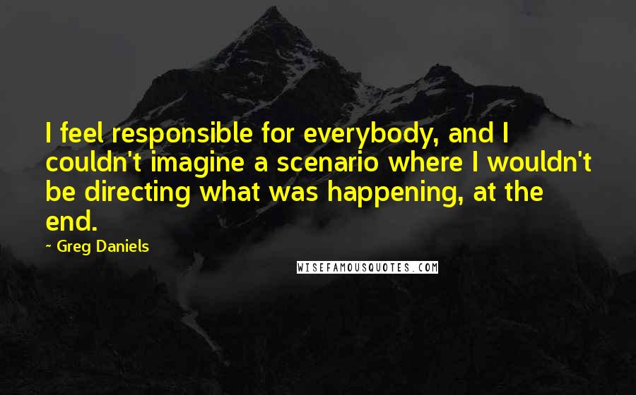 Greg Daniels quotes: I feel responsible for everybody, and I couldn't imagine a scenario where I wouldn't be directing what was happening, at the end.