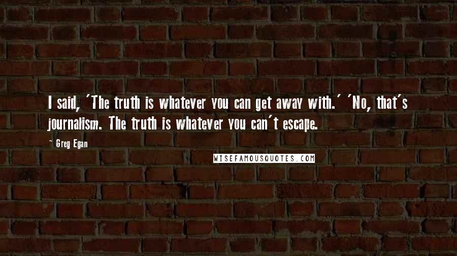 Greg Egan quotes: I said, 'The truth is whatever you can get away with.' 'No, that's journalism. The truth is whatever you can't escape. Greg Egan quotes: I said, 'The truth is whatever you can get away with.' 'No, that's journalism. The truth is whatever you can't escape.
