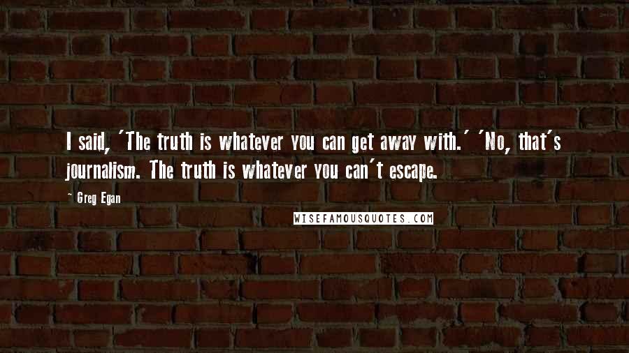 Greg Egan quotes: I said, 'The truth is whatever you can get away with.' 'No, that's journalism. The truth is whatever you can't escape.