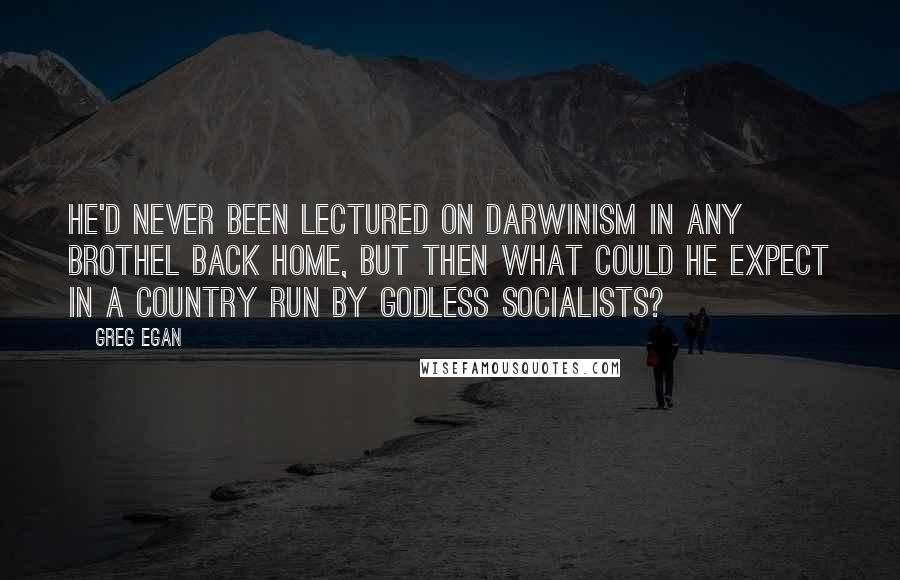 Greg Egan quotes: He'd never been lectured on Darwinism in any brothel back home, but then what could he expect in a country run by godless socialists?