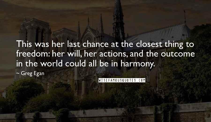 Greg Egan quotes: This was her last chance at the closest thing to freedom: her will, her actions, and the outcome in the world could all be in harmony. Greg Egan quotes: This was her last chance at the closest thing to freedom: her will, her actions, and the outcome in the world could all be in harmony.