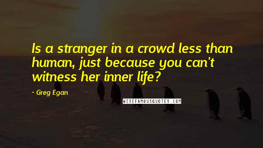 Greg Egan quotes: Is a stranger in a crowd less than human, just because you can't witness her inner life?