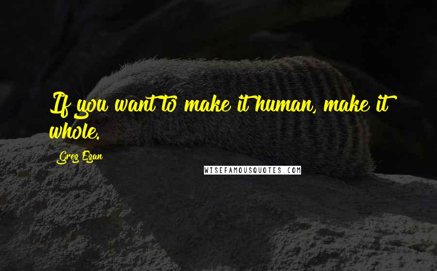Greg Egan quotes: If you want to make it human, make it whole.
