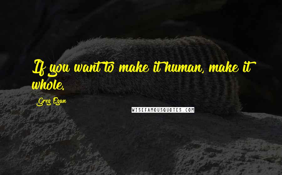 Greg Egan quotes: If you want to make it human, make it whole.