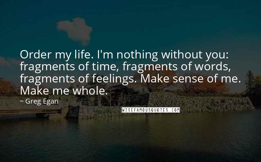 Greg Egan quotes: Order my life. I'm nothing without you: fragments of time, fragments of words, fragments of feelings. Make sense of me. Make me whole. Greg Egan quotes: Order my life. I'm nothing without you: fragments of time, fragments of words, fragments of feelings. Make sense of me. Make me whole.