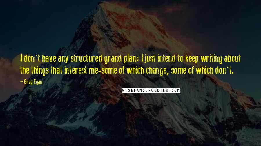 Greg Egan quotes: I don't have any structured grand plan; I just intend to keep writing about the things that interest me-some of which change, some of which don't. Greg Egan quotes: I don't have any structured grand plan; I just intend to keep writing about the things that interest me-some of which change, some of which don't.