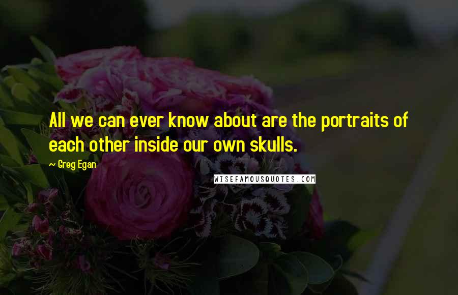 Greg Egan quotes: All we can ever know about are the portraits of each other inside our own skulls.