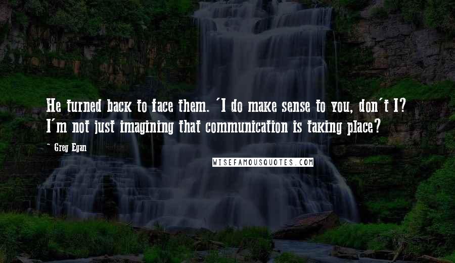 Greg Egan quotes: He turned back to face them. 'I do make sense to you, don't I? I'm not just imagining that communication is taking place? Greg Egan quotes: He turned back to face them. 'I do make sense to you, don't I? I'm not just imagining that communication is taking place?