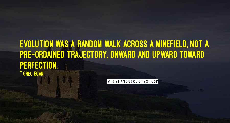 Greg Egan quotes: Evolution was a random walk across a minefield, not a pre-ordained trajectory, onward and upward toward perfection. Greg Egan quotes: Evolution was a random walk across a minefield, not a pre-ordained trajectory, onward and upward toward perfection.