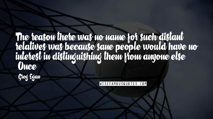 Greg Egan quotes: The reason there was no name for such distant relatives was because sane people would have no interest in distinguishing them from anyone else. "Once