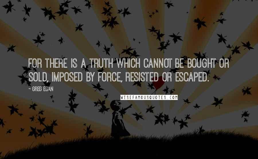 Greg Egan quotes: For there is a truth which cannot be bought or sold, imposed by force, resisted or escaped.