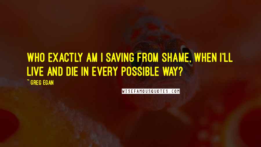 Greg Egan quotes: Who exactly am I saving from shame, when I'll live and die in every possible way?