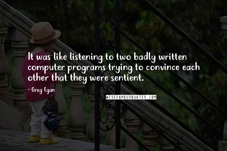 Greg Egan quotes: It was like listening to two badly written computer programs trying to convince each other that they were sentient. Greg Egan quotes: It was like listening to two badly written computer programs trying to convince each other that they were sentient.