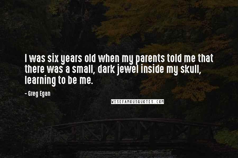 Greg Egan quotes: I was six years old when my parents told me that there was a small, dark jewel inside my skull, learning to be me.