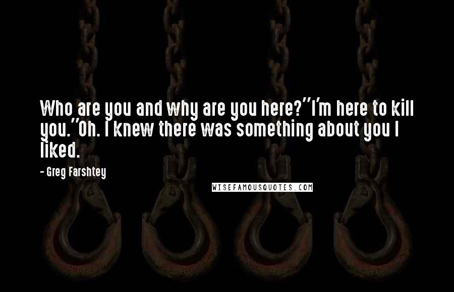 Greg Farshtey quotes: Who are you and why are you here?''I'm here to kill you.''Oh. I knew there was something about you I liked. Greg Farshtey quotes: Who are you and why are you here?''I'm here to kill you.''Oh. I knew there was something about you I liked.