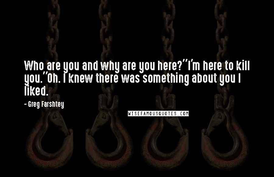 Greg Farshtey quotes: Who are you and why are you here?''I'm here to kill you.''Oh. I knew there was something about you I liked.