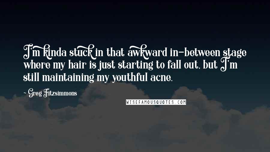 Greg Fitzsimmons quotes: I'm kinda stuck in that awkward in-between stage where my hair is just starting to fall out, but I'm still maintaining my youthful acne.