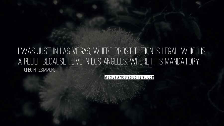 Greg Fitzsimmons quotes: I was just in Las Vegas, where prostitution is legal. Which is a relief because I live in Los Angeles, where it is mandatory.