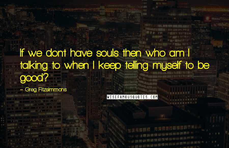 Greg Fitzsimmons quotes: If we don't have souls then who am I talking to when I keep telling myself to be good?