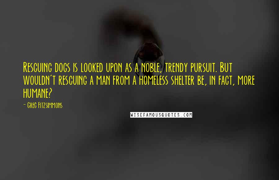 Greg Fitzsimmons quotes: Rescuing dogs is looked upon as a noble, trendy pursuit. But wouldn't rescuing a man from a homeless shelter be, in fact, more humane?