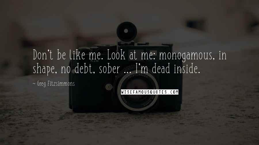 Greg Fitzsimmons quotes: Don't be like me. Look at me: monogamous, in shape, no debt, sober ... I'm dead inside.