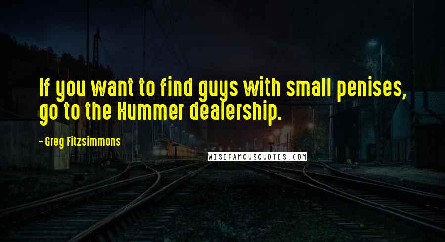 Greg Fitzsimmons quotes: If you want to find guys with small penises, go to the Hummer dealership.