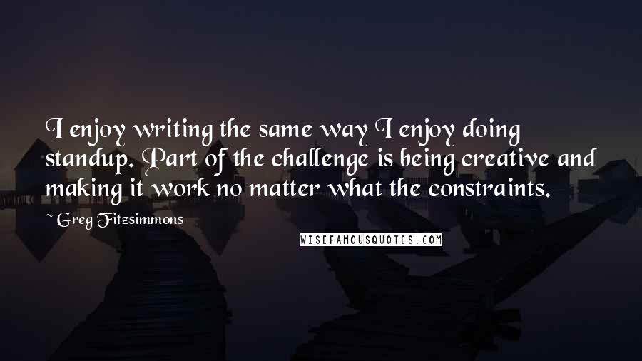 Greg Fitzsimmons quotes: I enjoy writing the same way I enjoy doing standup. Part of the challenge is being creative and making it work no matter what the constraints.