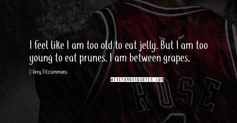 Greg Fitzsimmons quotes: I feel like I am too old to eat jelly. But I am too young to eat prunes. I am between grapes.