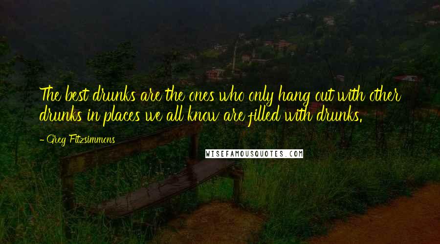 Greg Fitzsimmons quotes: The best drunks are the ones who only hang out with other drunks in places we all know are filled with drunks.