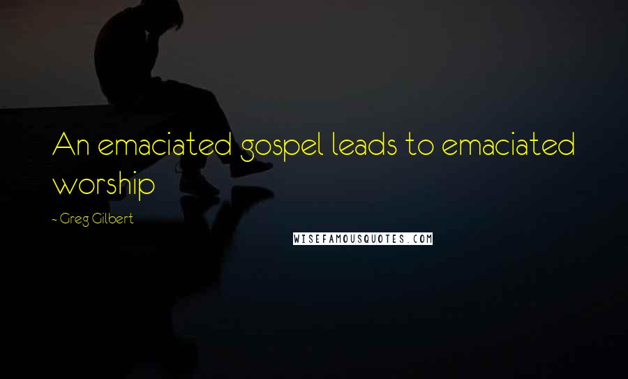 Greg Gilbert quotes: An emaciated gospel leads to emaciated worship