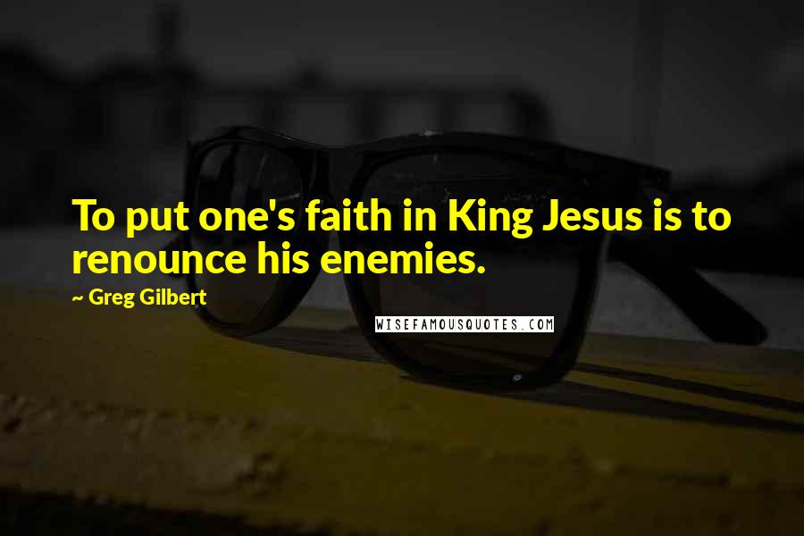 Greg Gilbert quotes: To put one's faith in King Jesus is to renounce his enemies.