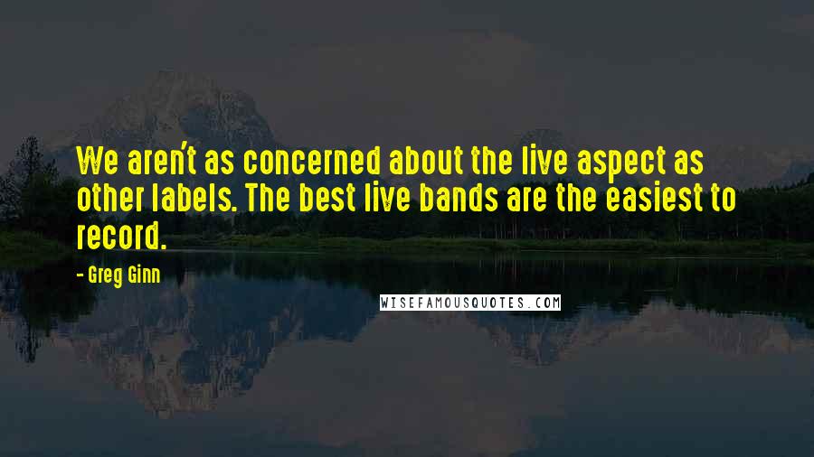 Greg Ginn quotes: We aren't as concerned about the live aspect as other labels. The best live bands are the easiest to record.