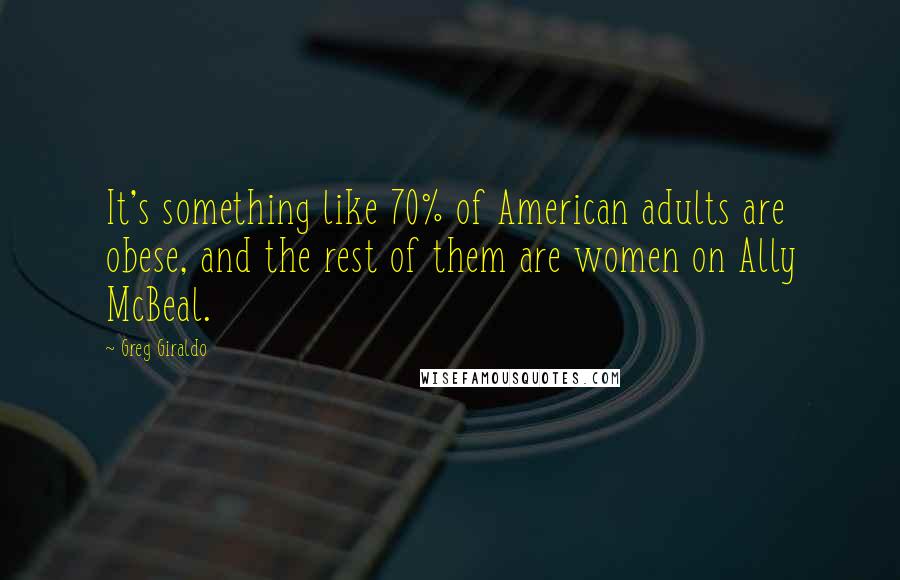 Greg Giraldo quotes: It's something like 70% of American adults are obese, and the rest of them are women on Ally McBeal. Greg Giraldo quotes: It's something like 70% of American adults are obese, and the rest of them are women on Ally McBeal.