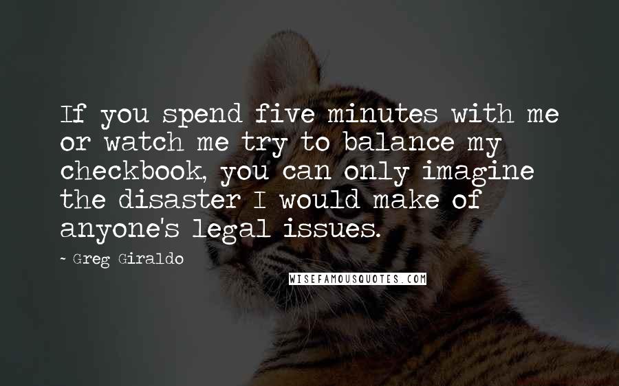 Greg Giraldo quotes: If you spend five minutes with me or watch me try to balance my checkbook, you can only imagine the disaster I would make of anyone's legal issues. Greg Giraldo quotes: If you spend five minutes with me or watch me try to balance my checkbook, you can only imagine the disaster I would make of anyone's legal issues.