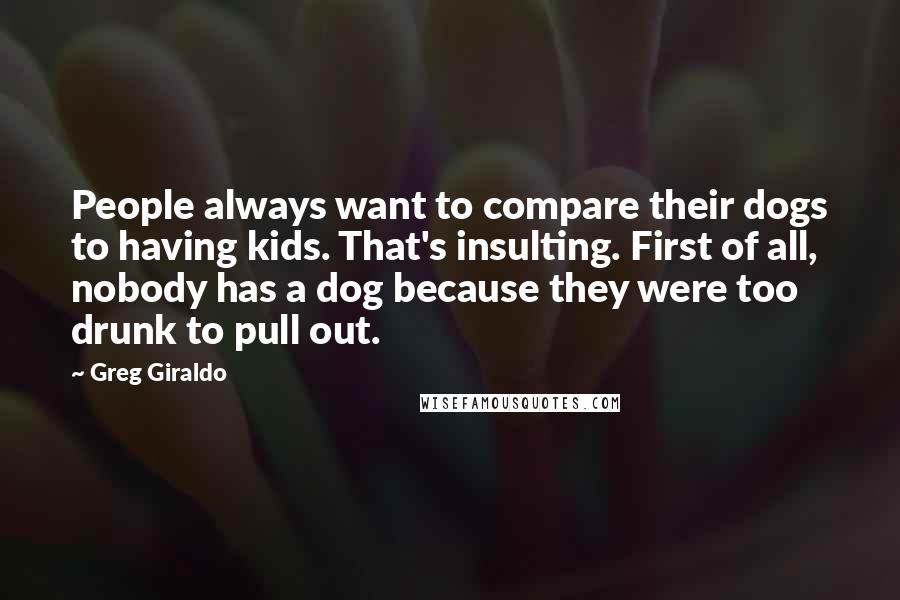 Greg Giraldo quotes: People always want to compare their dogs to having kids. That's insulting. First of all, nobody has a dog because they were too drunk to pull out.
