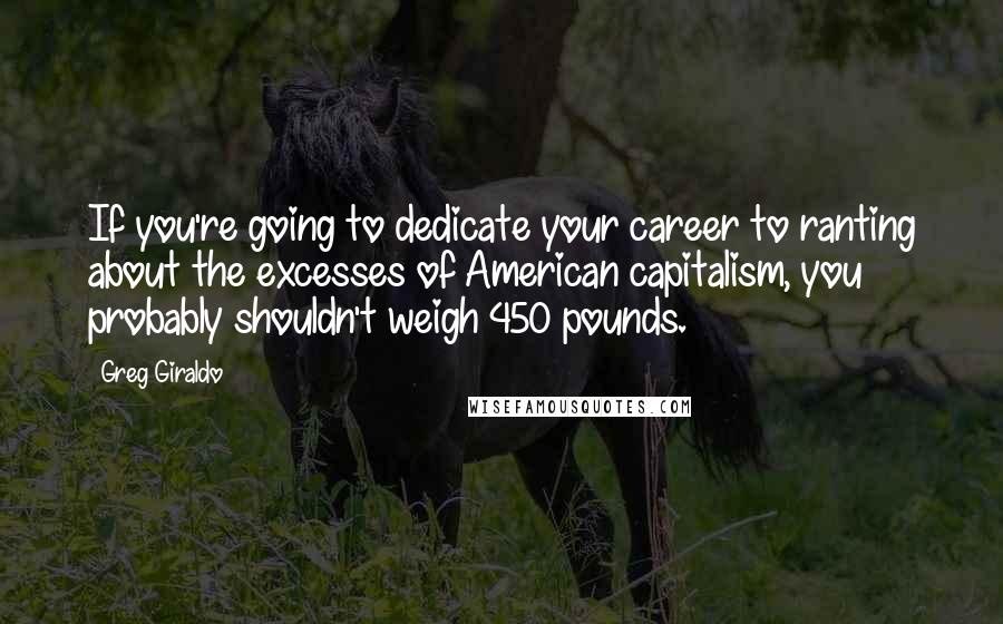 Greg Giraldo quotes: If you're going to dedicate your career to ranting about the excesses of American capitalism, you probably shouldn't weigh 450 pounds. Greg Giraldo quotes: If you're going to dedicate your career to ranting about the excesses of American capitalism, you probably shouldn't weigh 450 pounds.