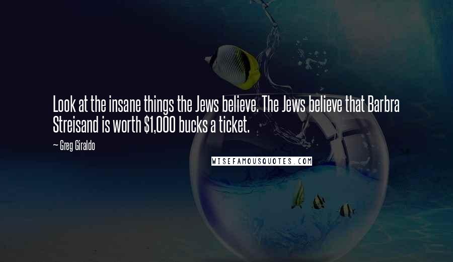 Greg Giraldo quotes: Look at the insane things the Jews believe. The Jews believe that Barbra Streisand is worth $1,000 bucks a ticket.
